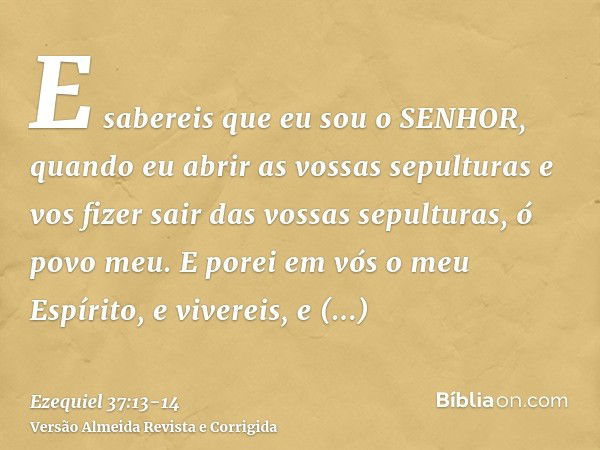 E sabereis que eu sou o SENHOR, quando eu abrir as vossas sepulturas e vos fizer sair das vossas sepulturas, ó povo meu.E porei em vós o meu Espírito, e viverei