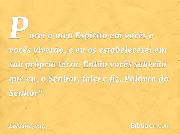 Porei o meu Espírito em vocês e vocês viverão, e eu os estabelecerei em sua própria terra. Então vocês saberão que eu, o Senhor, falei e fiz. Palavra do Senhor"