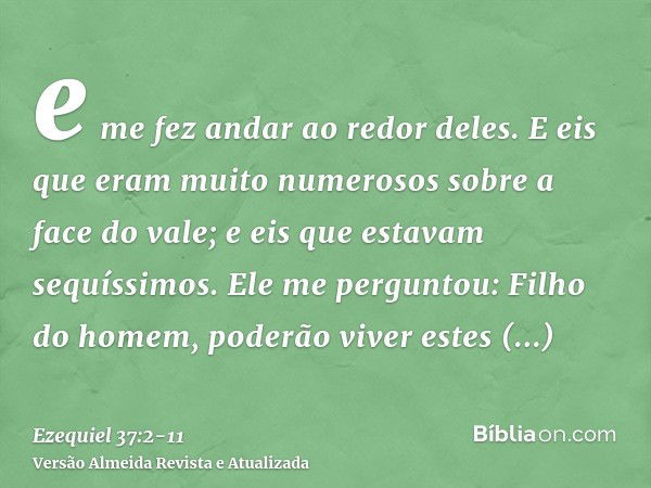 e me fez andar ao redor deles. E eis que eram muito numerosos sobre a face do vale; e eis que estavam sequíssimos.Ele me perguntou: Filho do homem, poderão vive