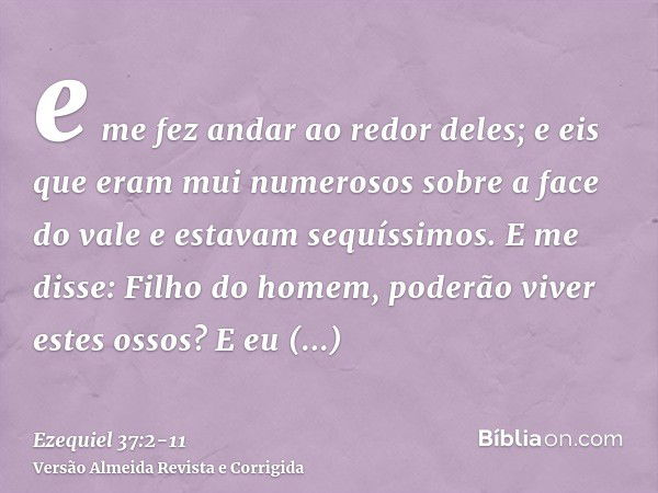 e me fez andar ao redor deles; e eis que eram mui numerosos sobre a face do vale e estavam sequíssimos.E me disse: Filho do homem, poderão viver estes ossos? E 