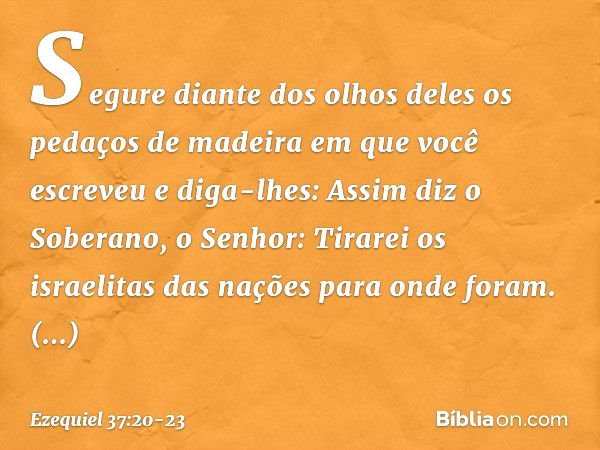 Segure diante dos olhos deles os pedaços de madeira em que você escreveu e diga-lhes: Assim diz o Soberano, o Senhor: Tirarei os israelitas das nações para onde