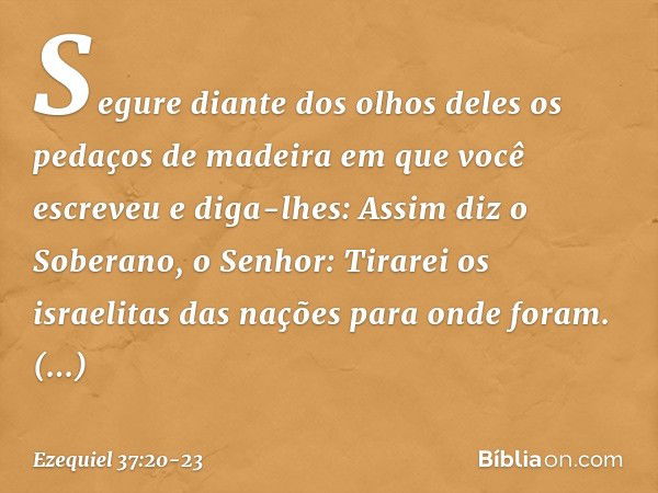 Segure diante dos olhos deles os pedaços de madeira em que você escreveu e diga-lhes: Assim diz o Soberano, o Senhor: Tirarei os israelitas das nações para onde