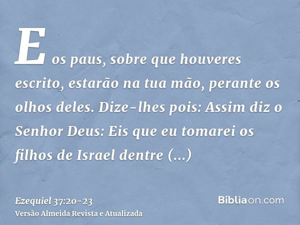 E os paus, sobre que houveres escrito, estarão na tua mão, perante os olhos deles.Dize-lhes pois: Assim diz o Senhor Deus: Eis que eu tomarei os filhos de Israe