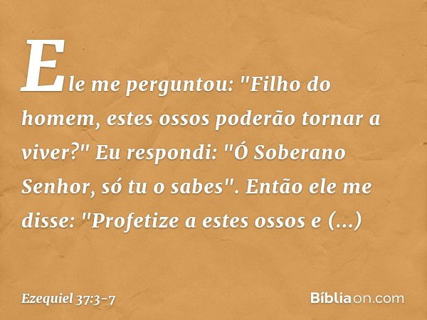 Ele me perguntou: "Filho do homem, estes ossos poderão tornar a viver?"
Eu respondi: "Ó Soberano Senhor, só tu o sabes". Então ele me disse: "Profetize a estes 