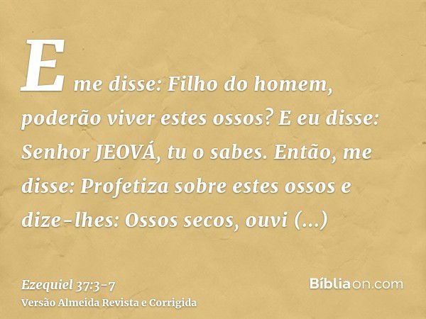 E me disse: Filho do homem, poderão viver estes ossos? E eu disse: Senhor JEOVÁ, tu o sabes.Então, me disse: Profetiza sobre estes ossos e dize-lhes: Ossos seco