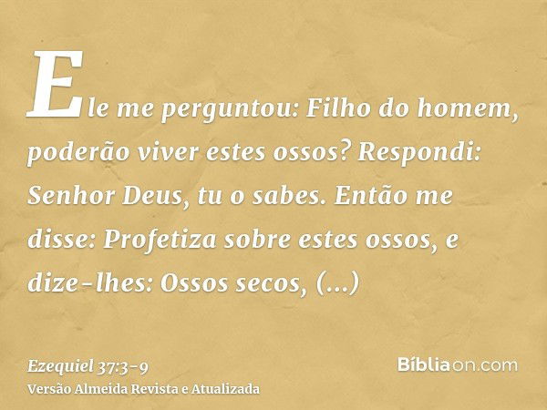 Ele me perguntou: Filho do homem, poderão viver estes ossos? Respondi: Senhor Deus, tu o sabes.Então me disse: Profetiza sobre estes ossos, e dize-lhes: Ossos s