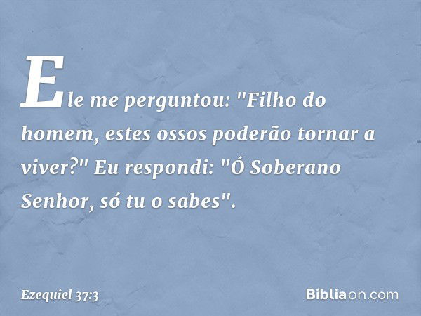 Ele me perguntou: "Filho do homem, estes ossos poderão tornar a viver?"
Eu respondi: "Ó Soberano Senhor, só tu o sabes". -- Ezequiel 37:3