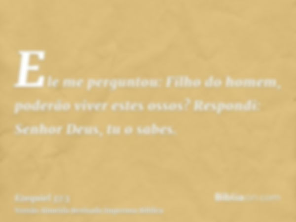 Ele me perguntou: Filho do homem, poderão viver estes ossos? Respondi: Senhor Deus, tu o sabes.