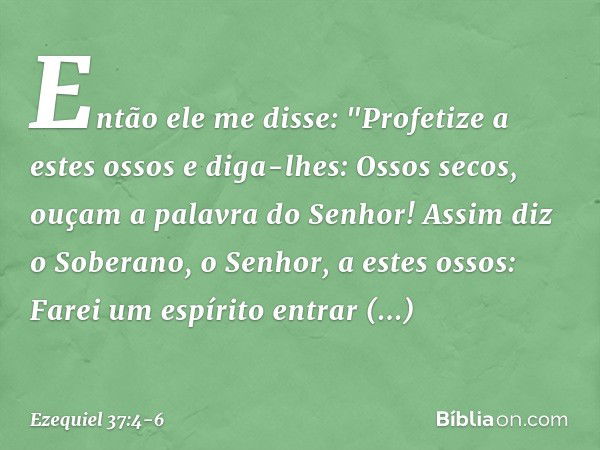 Então ele me disse: "Profetize a estes ossos e diga-lhes: Ossos secos, ouçam a palavra do Senhor! Assim diz o Soberano, o Senhor, a estes ossos: Farei um espíri