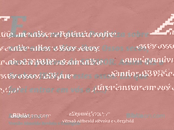 Então, me disse: Profetiza sobre estes ossos e dize-lhes: Ossos secos, ouvi a palavra do SENHOR.Assim diz o Senhor JEOVÁ a estes ossos: Eis que farei entrar em