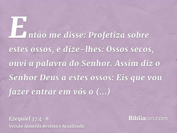 Então me disse: Profetiza sobre estes ossos, e dize-lhes: Ossos secos, ouvi a palavra do Senhor.Assim diz o Senhor Deus a estes ossos: Eis que vou fazer entrar 