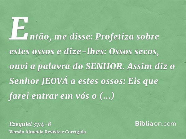 Então, me disse: Profetiza sobre estes ossos e dize-lhes: Ossos secos, ouvi a palavra do SENHOR.Assim diz o Senhor JEOVÁ a estes ossos: Eis que farei entrar em 