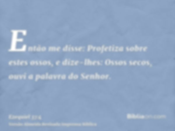 Então me disse: Profetiza sobre estes ossos, e dize-lhes: Ossos secos, ouvi a palavra do Senhor.