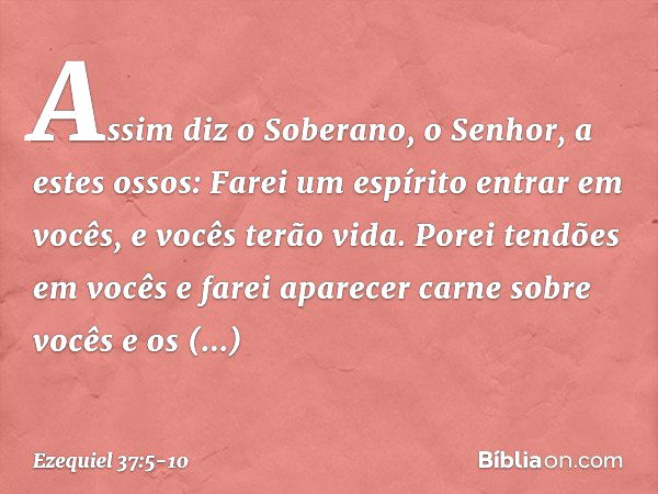 Assim diz o Soberano, o Senhor, a estes ossos: Farei um espírito entrar em vocês, e vocês terão vida. Porei tendões em vocês e farei aparecer carne sobre vocês 