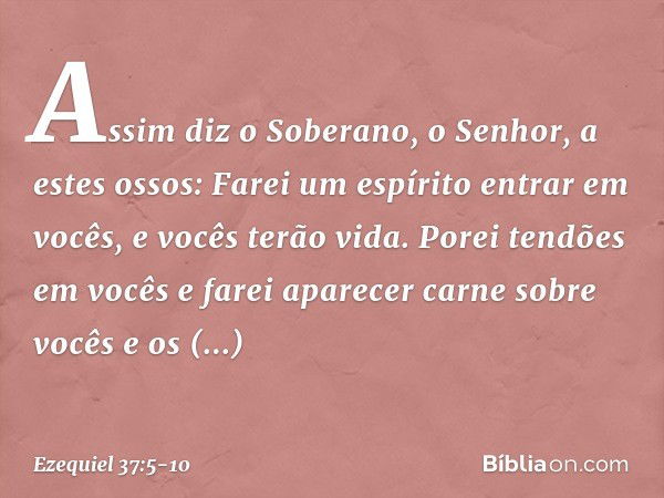 Assim diz o Soberano, o Senhor, a estes ossos: Farei um espírito entrar em vocês, e vocês terão vida. Porei tendões em vocês e farei aparecer carne sobre vocês 