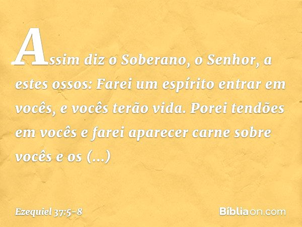 Assim diz o Soberano, o Senhor, a estes ossos: Farei um espírito entrar em vocês, e vocês terão vida. Porei tendões em vocês e farei aparecer carne sobre vocês 