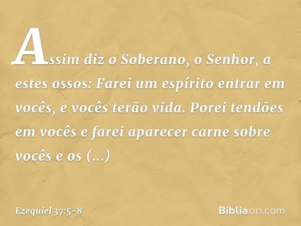 Assim diz o Soberano, o Senhor, a estes ossos: Farei um espírito entrar em vocês, e vocês terão vida. Porei tendões em vocês e farei aparecer carne sobre vocês 