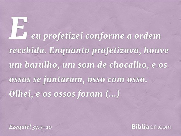 E eu profetizei conforme a ordem recebida. Enquanto profetizava, houve um barulho, um som de chocalho, e os ossos se juntaram, osso com osso. Olhei, e os ossos 