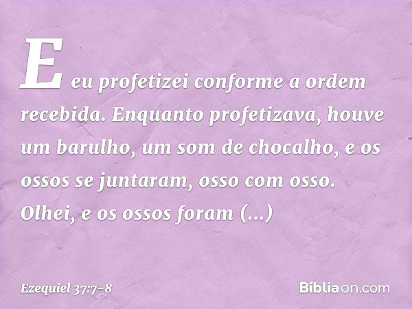 E eu profetizei conforme a ordem recebida. Enquanto profetizava, houve um barulho, um som de chocalho, e os ossos se juntaram, osso com osso. Olhei, e os ossos 