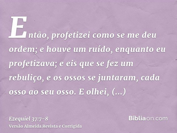 Então, profetizei como se me deu ordem; e houve um ruído, enquanto eu profetizava; e eis que se fez um rebuliço, e os ossos se juntaram, cada osso ao seu osso.E