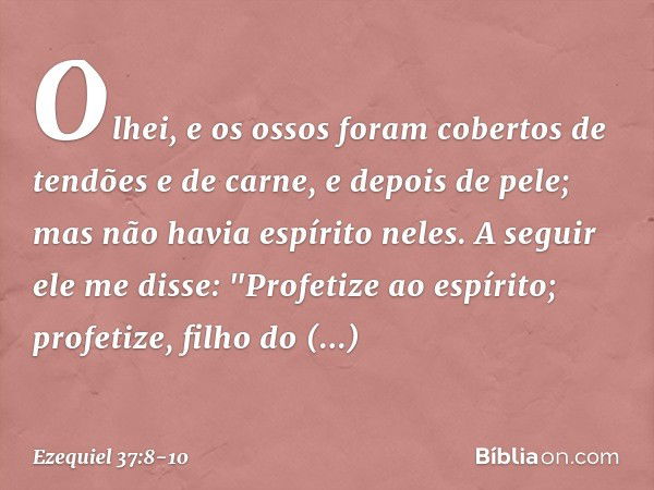 Olhei, e os ossos foram cobertos de tendões e de carne, e depois de pele; mas não havia espírito neles. A seguir ele me disse: "Profetize ao espírito; profetize