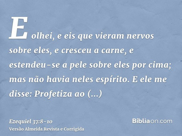 E olhei, e eis que vieram nervos sobre eles, e cresceu a carne, e estendeu-se a pele sobre eles por cima; mas não havia neles espírito.E ele me disse: Profetiza