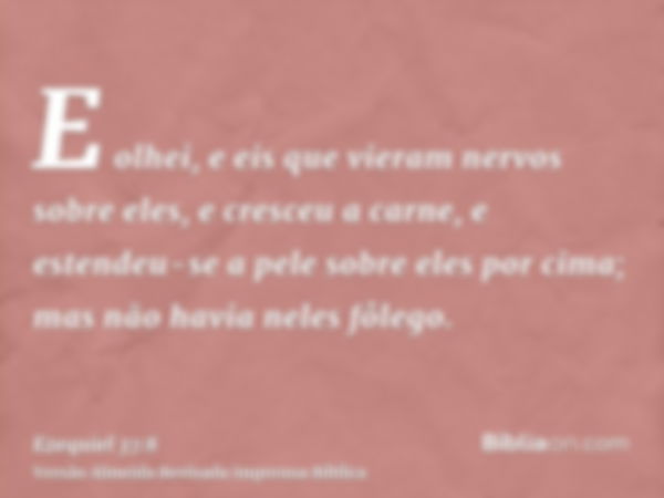 E olhei, e eis que vieram nervos sobre eles, e cresceu a carne, e estendeu-se a pele sobre eles por cima; mas não havia neles fôlego.