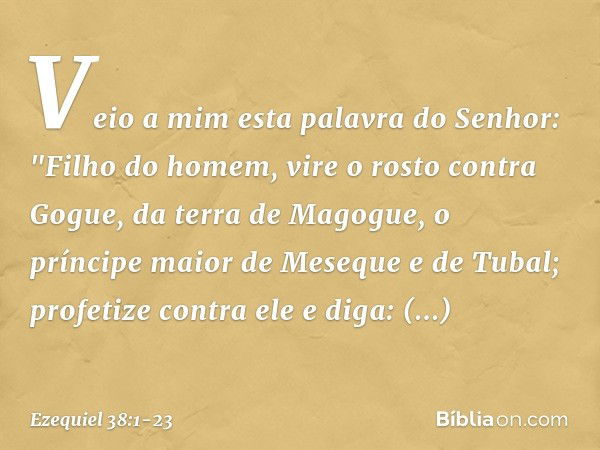 Veio a mim esta palavra do Senhor: "Filho do homem, vire o rosto contra Gogue, da terra de Magogue, o príncipe maior de Meseque e de Tubal; profetize contra ele