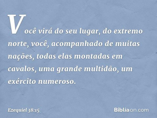 Você virá do seu lugar, do extremo norte, você, acompanhado de muitas nações, todas elas montadas em cavalos, uma grande multidão, um exército numeroso. -- Ezeq