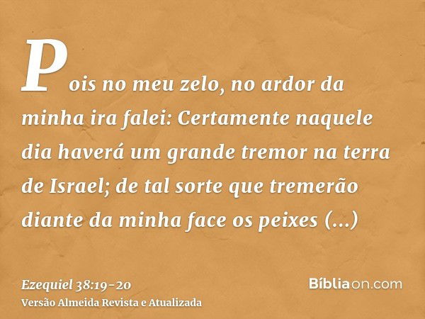 Pois no meu zelo, no ardor da minha ira falei: Certamente naquele dia haverá um grande tremor na terra de Israel;de tal sorte que tremerão diante da minha face 