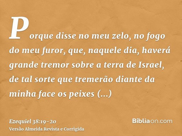 Porque disse no meu zelo, no fogo do meu furor, que, naquele dia, haverá grande tremor sobre a terra de Israel,de tal sorte que tremerão diante da minha face os