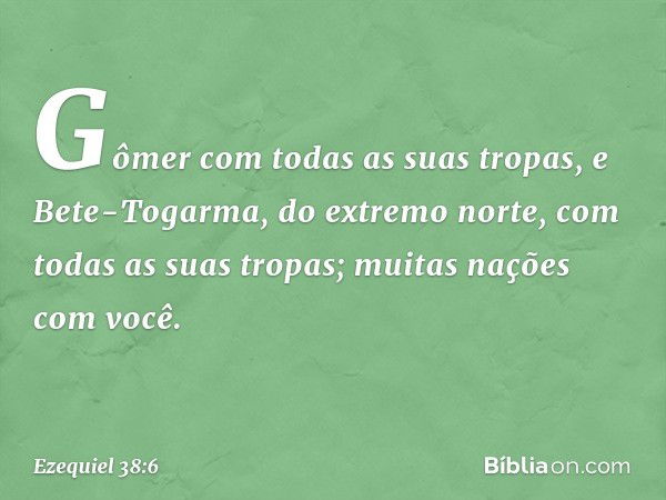 Gômer com todas as suas tropas, e Bete-Togarma, do extremo norte, com todas as suas tropas; muitas nações com você. -- Ezequiel 38:6