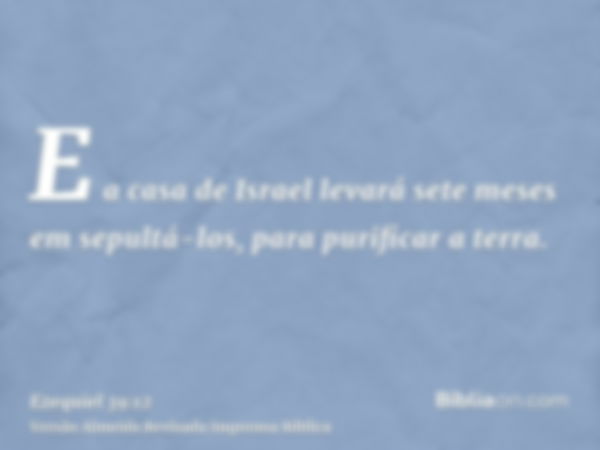 E a casa de Israel levará sete meses em sepultá-los, para purificar a terra.