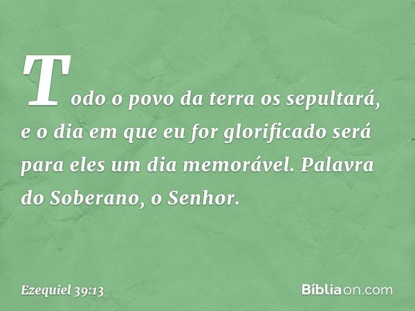 Todo o povo da terra os sepultará, e o dia em que eu for glorificado será para eles um dia memorável. Palavra do Soberano, o Senhor. -- Ezequiel 39:13