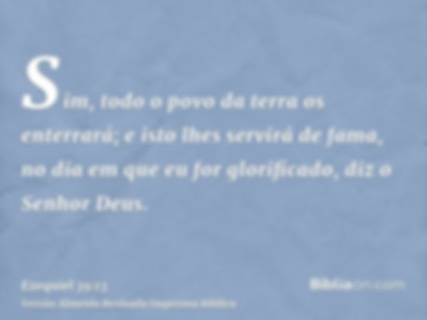 Sim, todo o povo da terra os enterrará; e isto lhes servirá de fama, no dia em que eu for glorificado, diz o Senhor Deus.