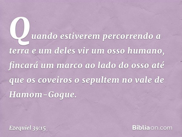 Quando estiverem percorrendo a terra e um deles vir um osso humano, fincará um marco ao lado do osso até que os coveiros o sepultem no vale de Hamom-Gogue. -- E