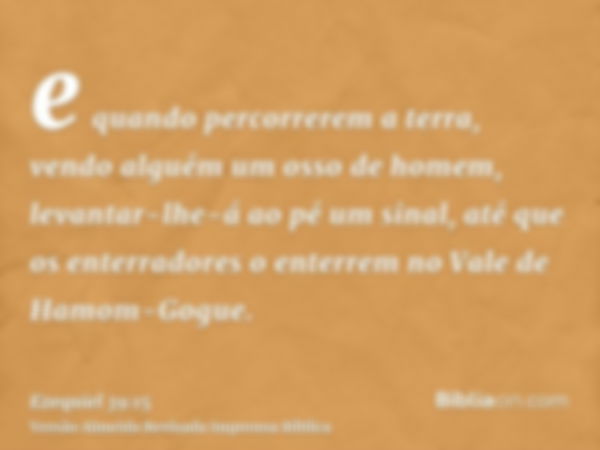 e quando percorrerem a terra, vendo alguém um osso de homem, levantar-lhe-á ao pé um sinal, até que os enterradores o enterrem no Vale de Hamom-Gogue.