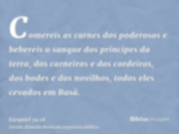 Comereis as carnes dos poderosos e bebereis o sangue dos príncipes da terra, dos carneiros e dos cordeiros, dos bodes e dos novilhos, todos eles cevados em Basã