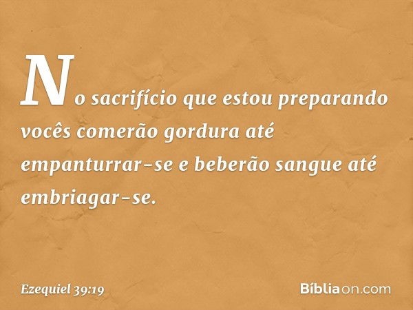 No sacrifício que estou preparando vocês comerão gordura até empanturrar-se e beberão sangue até embriagar-se. -- Ezequiel 39:19