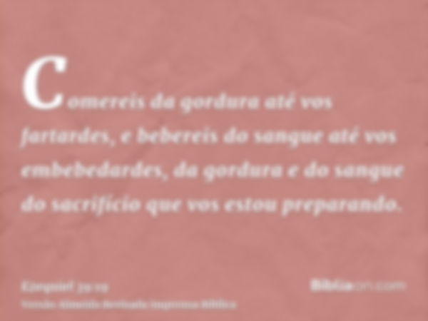 Comereis da gordura até vos fartardes, e bebereis do sangue até vos embebedardes, da gordura e do sangue do sacrifício que vos estou preparando.