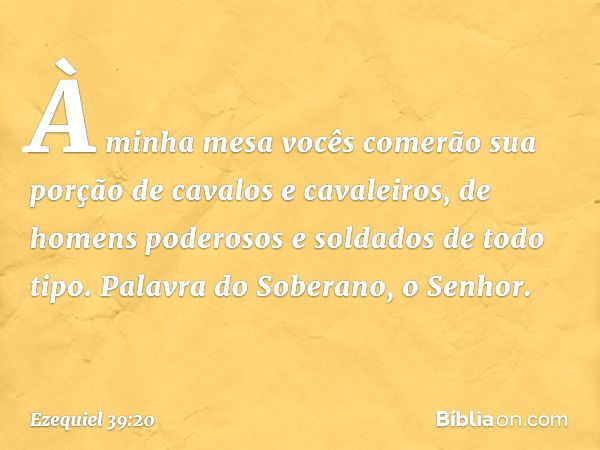 À minha mesa vocês comerão sua porção de cavalos e cavaleiros, de homens poderosos e soldados de todo tipo. Palavra do Soberano, o Senhor. -- Ezequiel 39:20