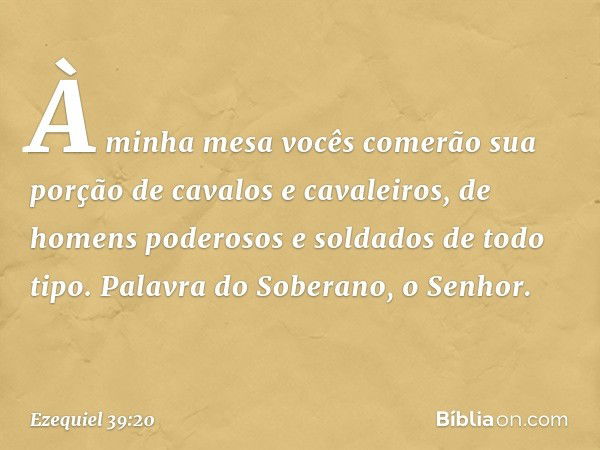 À minha mesa vocês comerão sua porção de cavalos e cavaleiros, de homens poderosos e soldados de todo tipo. Palavra do Soberano, o Senhor. -- Ezequiel 39:20