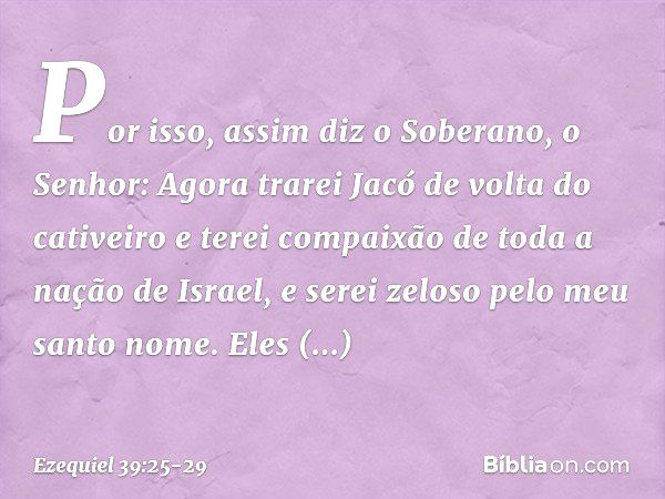 "Por isso, assim diz o Soberano, o Senhor: Agora trarei Jacó de volta do cativeiro e terei compaixão de toda a nação de Israel, e serei zeloso pelo meu santo no