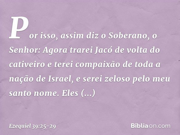 "Por isso, assim diz o Soberano, o Senhor: Agora trarei Jacó de volta do cativeiro e terei compaixão de toda a nação de Israel, e serei zeloso pelo meu santo no