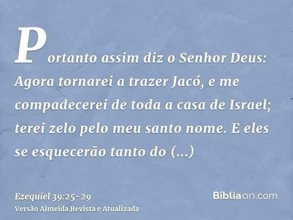 Portanto assim diz o Senhor Deus: Agora tornarei a trazer Jacó, e me compadecerei de toda a casa de Israel; terei zelo pelo meu santo nome.E eles se esquecerão 