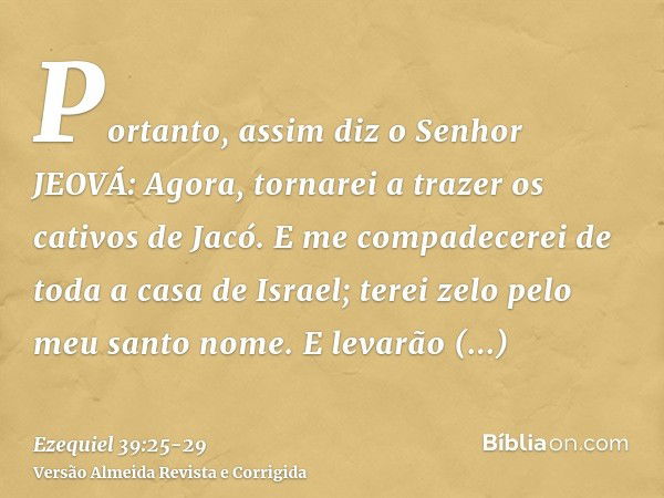 Portanto, assim diz o Senhor JEOVÁ: Agora, tornarei a trazer os cativos de Jacó. E me compadecerei de toda a casa de Israel; terei zelo pelo meu santo nome.E le