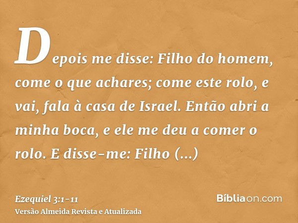 Depois me disse: Filho do homem, come o que achares; come este rolo, e vai, fala à casa de Israel.Então abri a minha boca, e ele me deu a comer o rolo.E disse-m