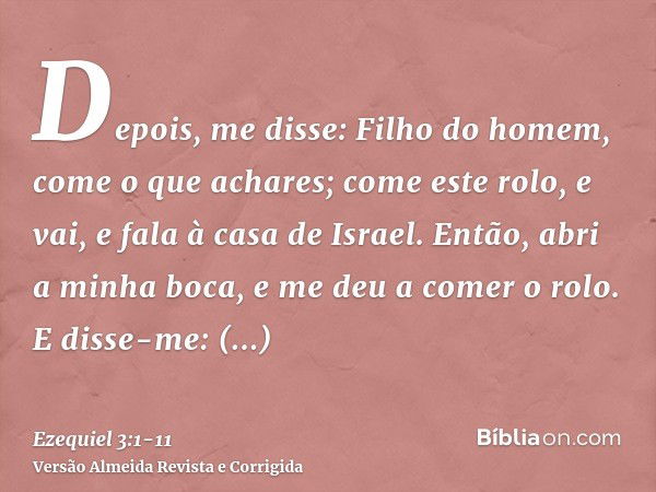 Depois, me disse: Filho do homem, come o que achares; come este rolo, e vai, e fala à casa de Israel.Então, abri a minha boca, e me deu a comer o rolo.E disse-m