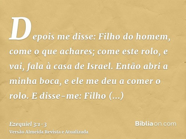 Depois me disse: Filho do homem, come o que achares; come este rolo, e vai, fala à casa de Israel.Então abri a minha boca, e ele me deu a comer o rolo.E disse-m