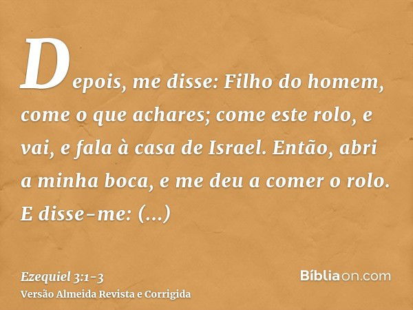 Depois, me disse: Filho do homem, come o que achares; come este rolo, e vai, e fala à casa de Israel.Então, abri a minha boca, e me deu a comer o rolo.E disse-m